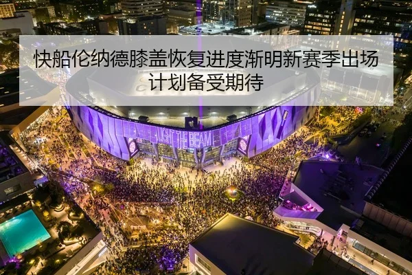 快船伦纳德膝盖恢复进度渐明新赛季出场计划备受期待