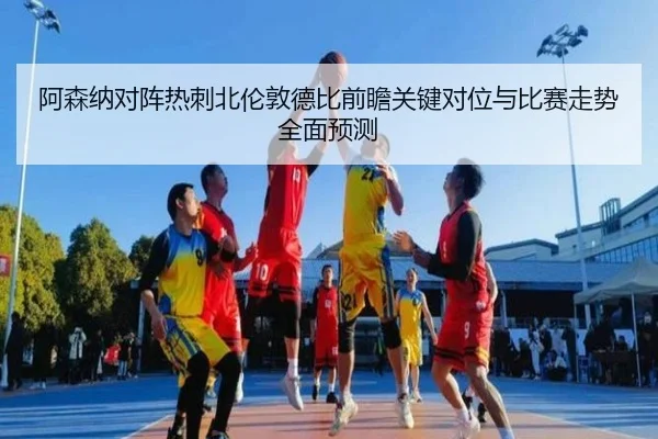 阿森纳对阵热刺北伦敦德比前瞻关键对位与比赛走势全面预测