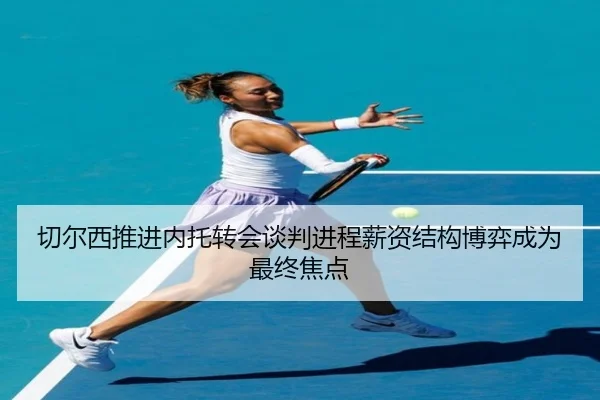 切尔西推进内托转会谈判进程薪资结构博弈成为最终焦点