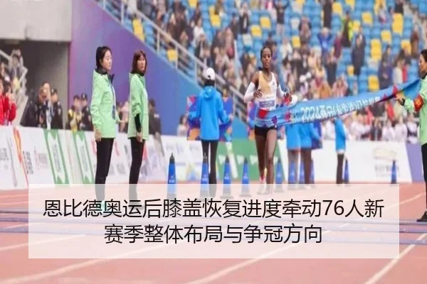 恩比德奥运后膝盖恢复进度牵动76人新赛季整体布局与争冠方向