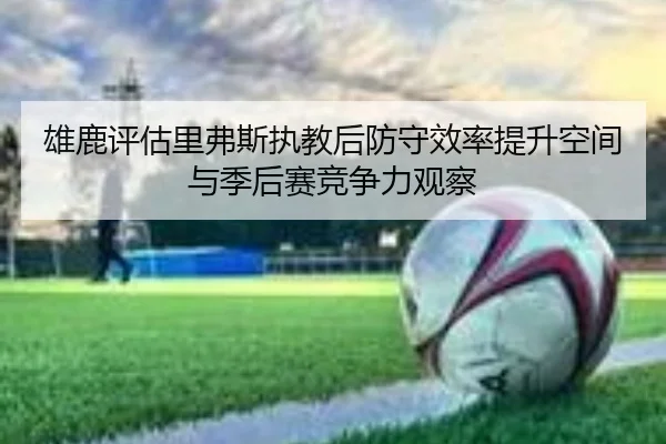 雄鹿评估里弗斯执教后防守效率提升空间与季后赛竞争力观察