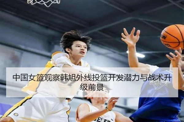 中国女篮观察韩旭外线投篮开发潜力与战术升级前景