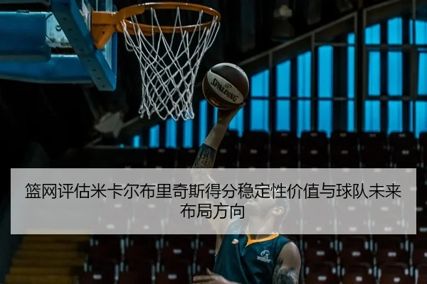 篮网评估米卡尔布里奇斯得分稳定性价值与球队未来布局方向